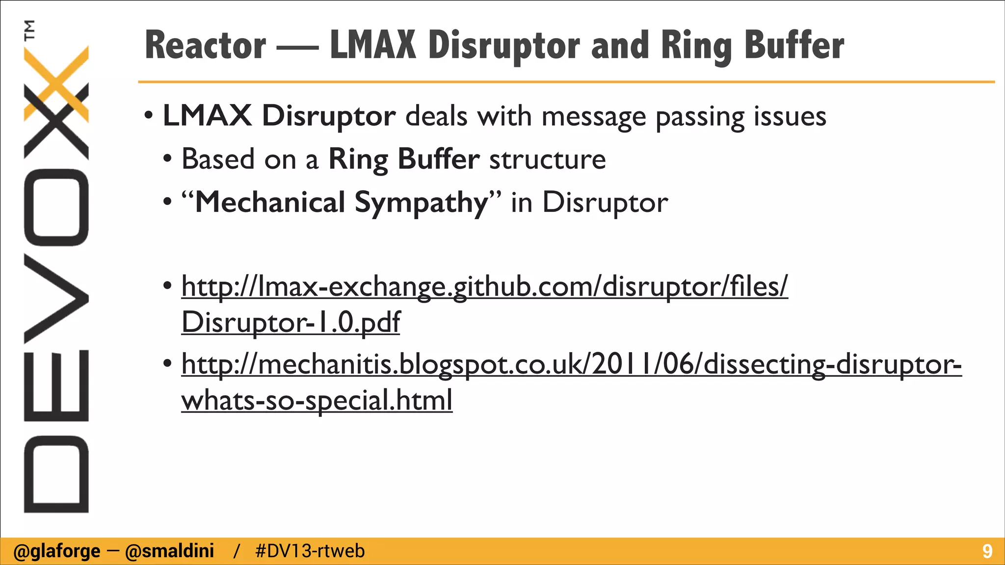 Reactor — LMAX Disruptor and Ring Buffer
• LMAX Disruptor deals with message passing issues	

• Based on a Ring Buffer structure	

• “Mechanical Sympathy” in Disruptor	

!

• http://lmax-exchange.github.com/disruptor/ﬁles/
Disruptor-1.0.pdf	

• http://mechanitis.blogspot.co.uk/2011/06/dissecting-disruptorwhats-so-special.html

@glaforge — @smaldini / #DV13-rtweb

!9

 