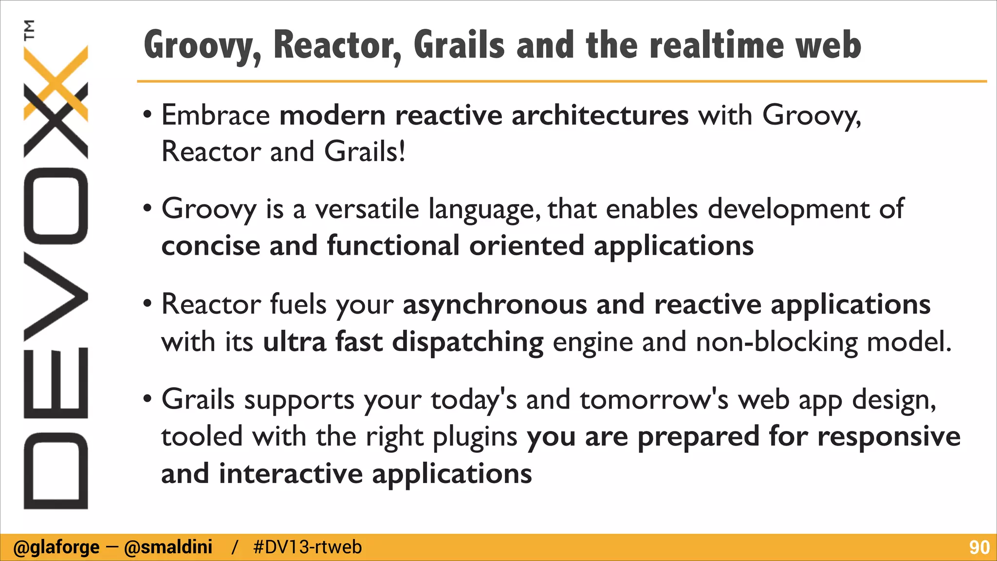 Groovy, Reactor, Grails and the realtime web
• Embrace modern reactive architectures with Groovy,
Reactor and Grails!	

• Groovy is a versatile language, that enables development of
concise and functional oriented applications	

• Reactor fuels your asynchronous and reactive applications
with its ultra fast dispatching engine and non-blocking model.	

• Grails supports your today's and tomorrow's web app design,
tooled with the right plugins you are prepared for responsive
and interactive applications
@glaforge — @smaldini / #DV13-rtweb

!90

 