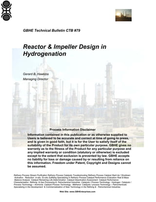 Refinery Process Stream Purification Refinery Process Catalysts Troubleshooting Refinery Process Catalyst Start-Up / Shutdown
Activation Reduction In-situ Ex-situ Sulfiding Specializing in Refinery Process Catalyst Performance Evaluation Heat & Mass
Balance Analysis Catalyst Remaining Life Determination Catalyst Deactivation Assessment Catalyst Performance
Characterization Refining & Gas Processing & Petrochemical Industries Catalysts / Process Technology - Hydrogen Catalysts /
Process Technology – Ammonia Catalyst Process Technology - Methanol Catalysts / process Technology – Petrochemicals
Specializing in the Development & Commercialization of New Technology in the Refining & Petrochemical Industries
Web Site: www.GBHEnterprises.com
GBHE Technical Bulletin CTB #79
Reactor & Impeller Design in
Hydrogenation
Gerard B. Hawkins
Managing Director
Process Information Disclaimer
Information contained in this publication or as otherwise supplied to
Users is believed to be accurate and correct at time of going to press,
and is given in good faith, but it is for the User to satisfy itself of the
suitability of the Product for its own particular purpose. GBHE gives no
warranty as to the fitness of the Product for any particular purpose and
any implied warranty or condition (statutory or otherwise) is excluded
except to the extent that exclusion is prevented by law. GBHE accepts
no liability for loss or damage caused by or resulting from reliance on
this information. Freedom under Patent, Copyright and Designs cannot
be assumed.
 