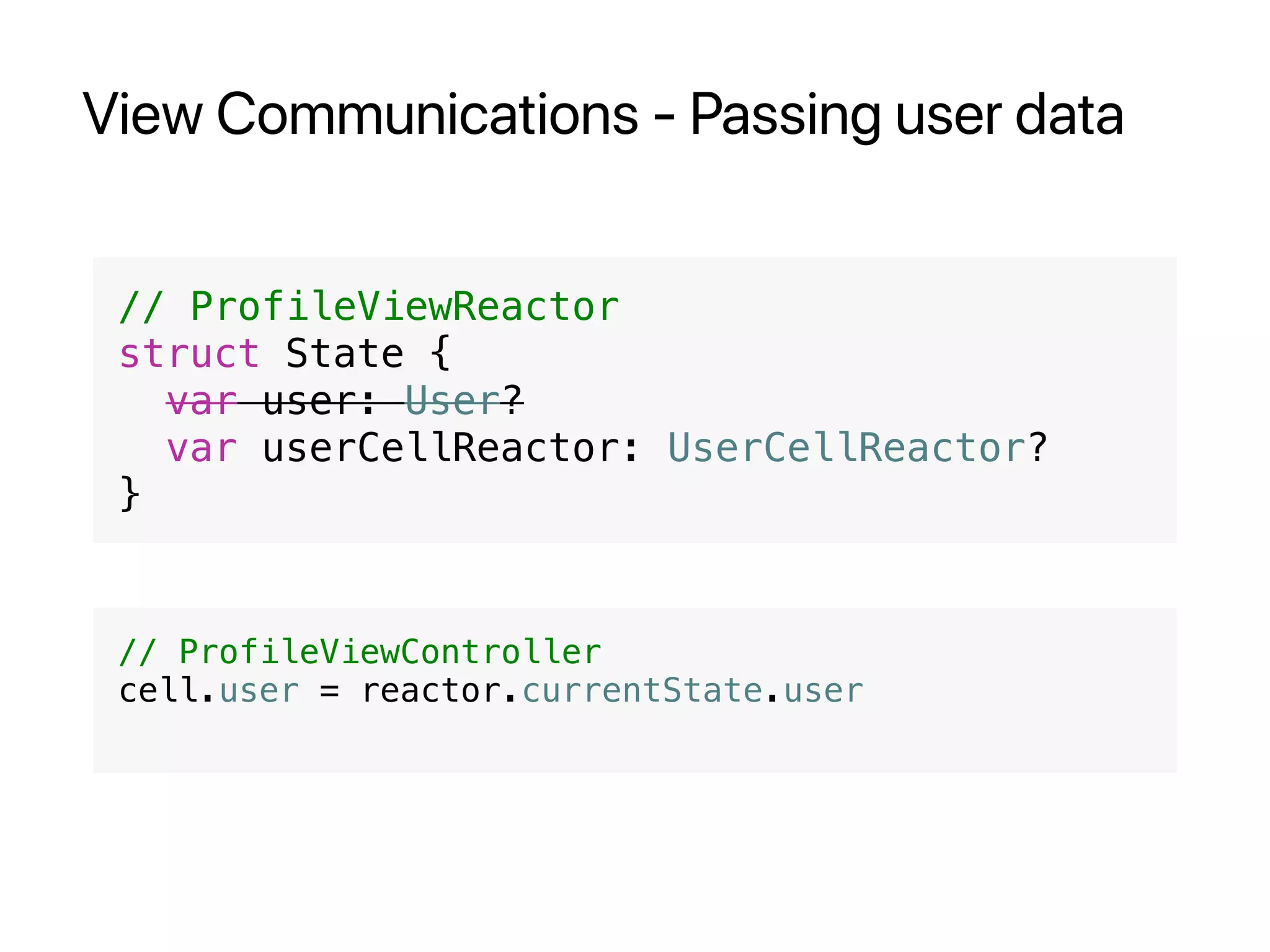 View Communications - Passing user data
// ProfileViewReactor
struct State {
var user: User?
var userCellReactor: UserCellReactor?
}
// ProfileViewController
cell.user = reactor.currentState.user
 