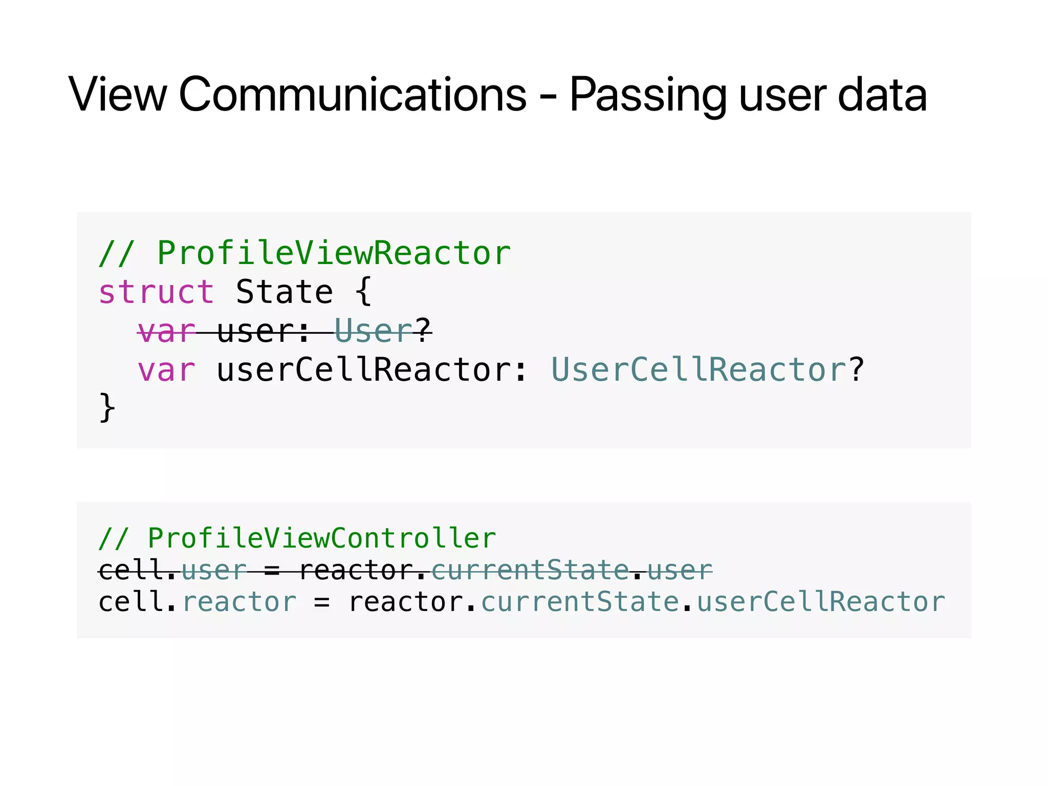 View Communications - Passing user data
// ProfileViewReactor
struct State {
var user: User?
var userCellReactor: UserCellReactor?
}
// ProfileViewController
cell.user = reactor.currentState.user
cell.reactor = reactor.currentState.userCellReactor
 