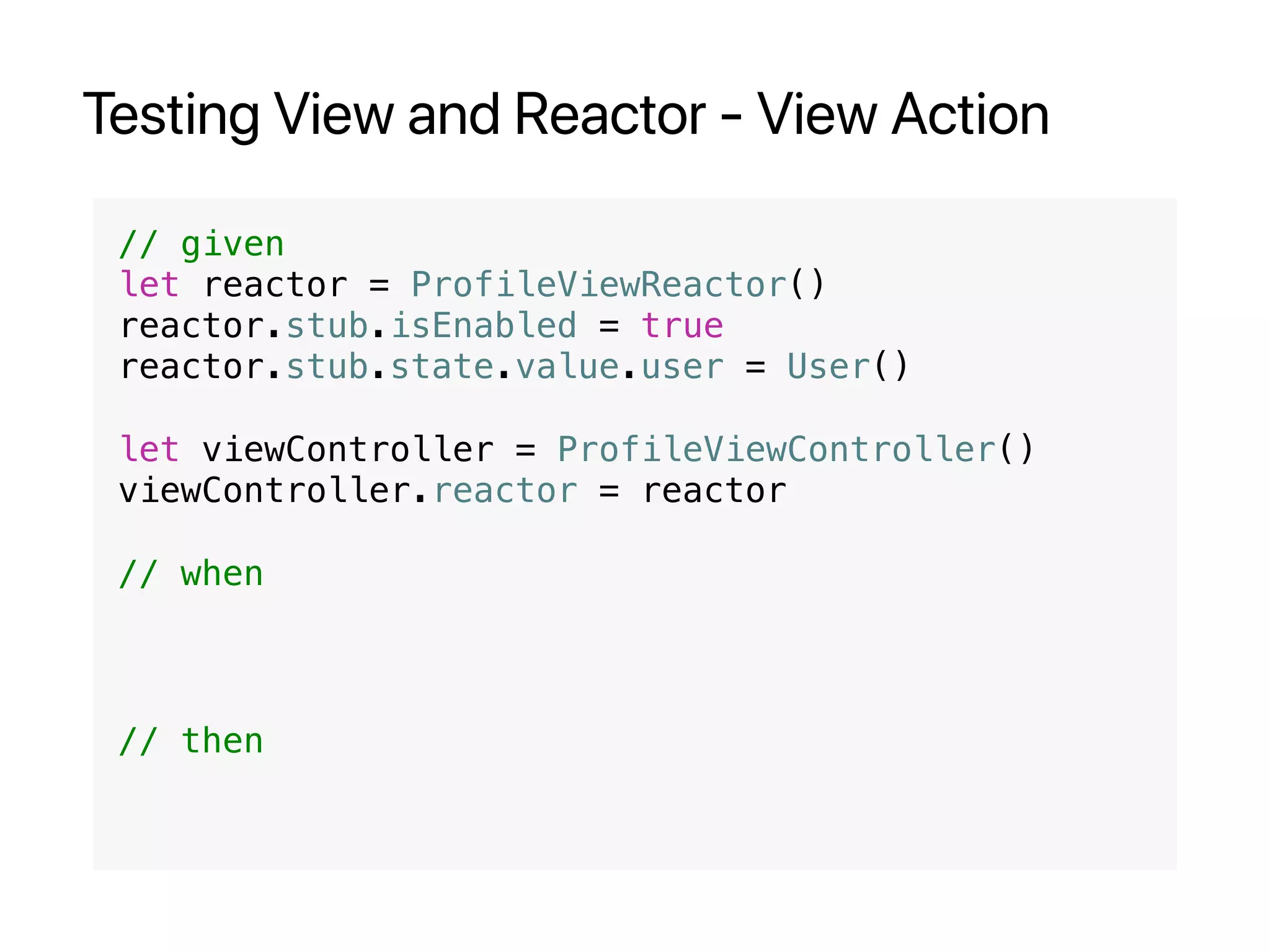 Testing View and Reactor - View Action
// given
let reactor = ProfileViewReactor()
reactor.stub.isEnabled = true
reactor.stub.state.value.user = User()
let viewController = ProfileViewController()
viewController.reactor = reactor
// when
// then
 