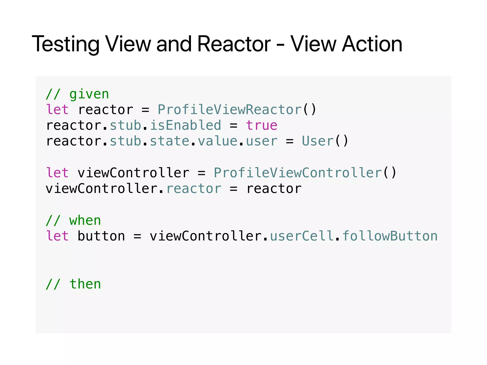 Testing View and Reactor - View Action
// given
let reactor = ProfileViewReactor()
reactor.stub.isEnabled = true
reactor.stub.state.value.user = User()
let viewController = ProfileViewController()
viewController.reactor = reactor
// when
let button = viewController.userCell.followButton
// then
 