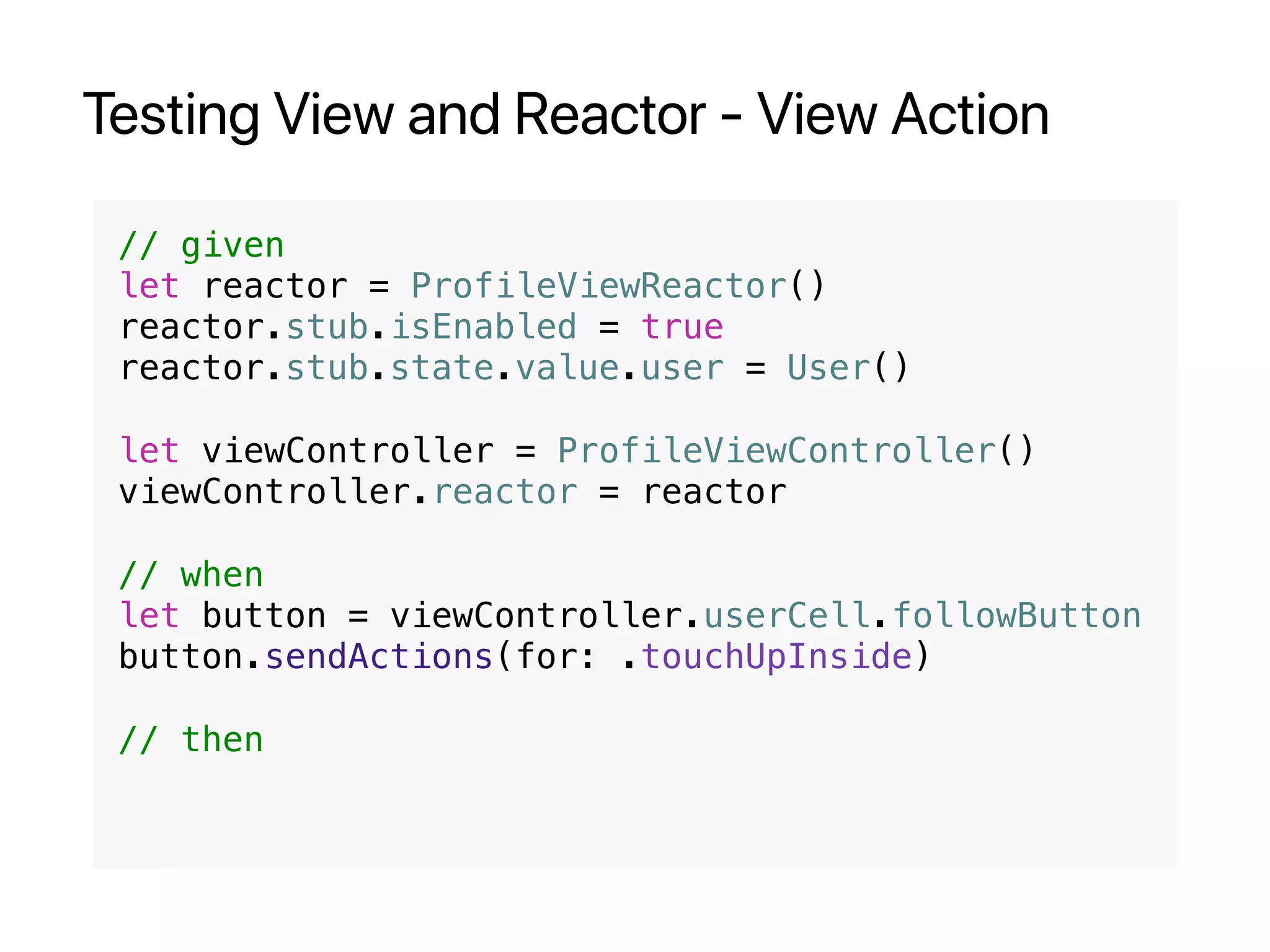 Testing View and Reactor - View Action
// given
let reactor = ProfileViewReactor()
reactor.stub.isEnabled = true
reactor.stub.state.value.user = User()
let viewController = ProfileViewController()
viewController.reactor = reactor
// when
let button = viewController.userCell.followButton
button.sendActions(for: .touchUpInside)
// then
 