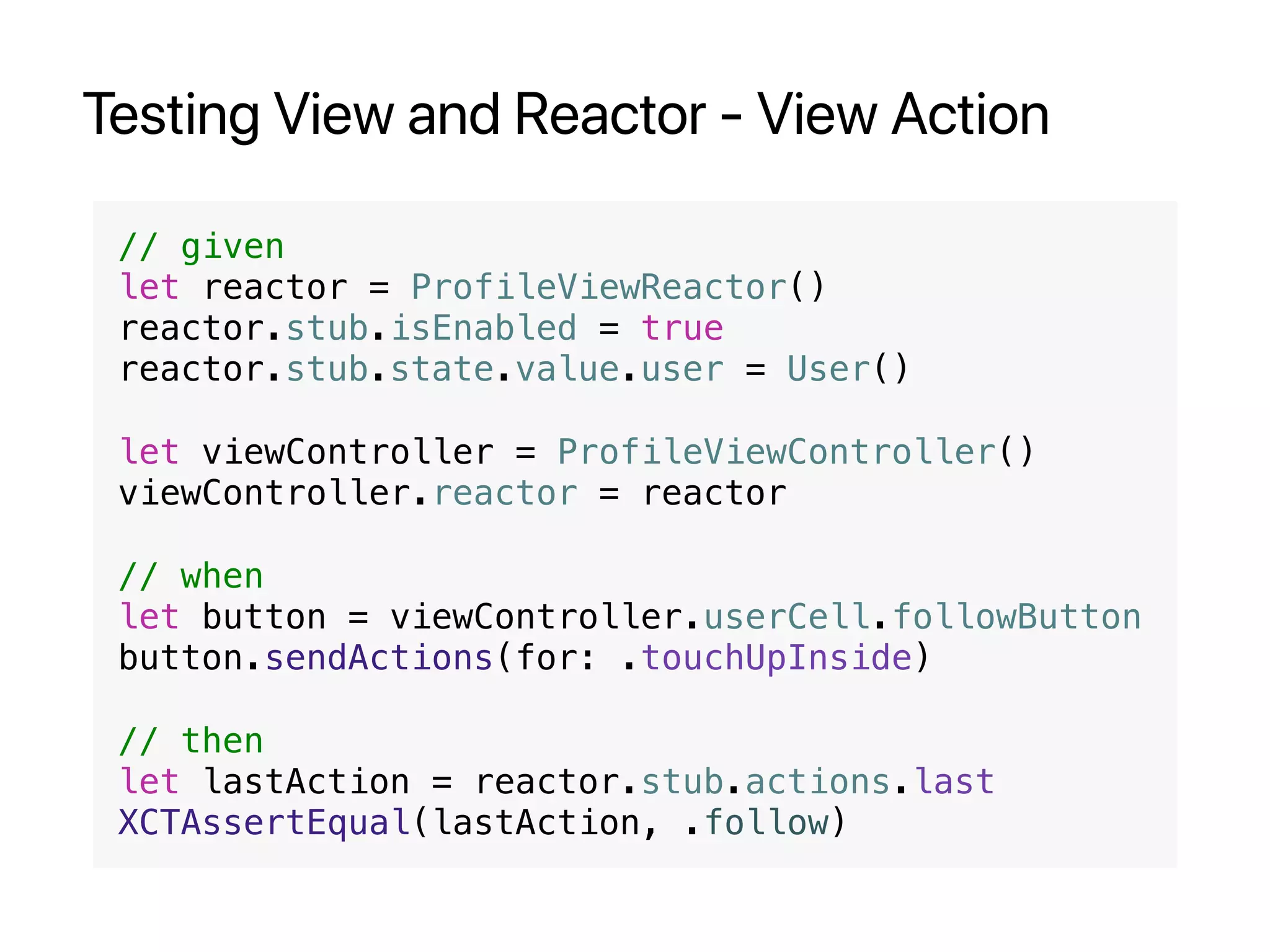 Testing View and Reactor - View Action
// given
let reactor = ProfileViewReactor()
reactor.stub.isEnabled = true
reactor.stub.state.value.user = User()
let viewController = ProfileViewController()
viewController.reactor = reactor
// when
let button = viewController.userCell.followButton
button.sendActions(for: .touchUpInside)
// then
let lastAction = reactor.stub.actions.last
XCTAssertEqual(lastAction, .follow)
 