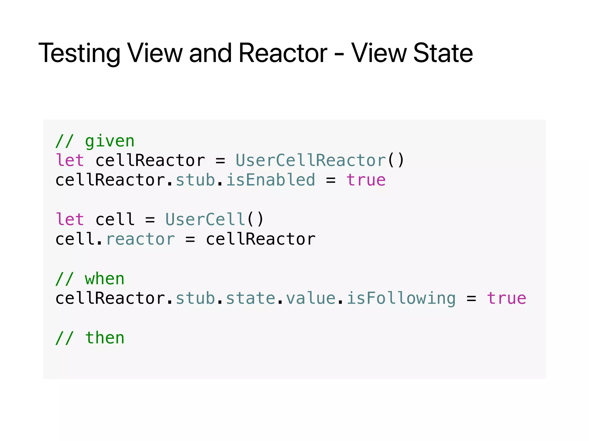 Testing View and Reactor - View State
// given
let cellReactor = UserCellReactor()
cellReactor.stub.isEnabled = true
let cell = UserCell()
cell.reactor = cellReactor
// when
cellReactor.stub.state.value.isFollowing = true
// then
 