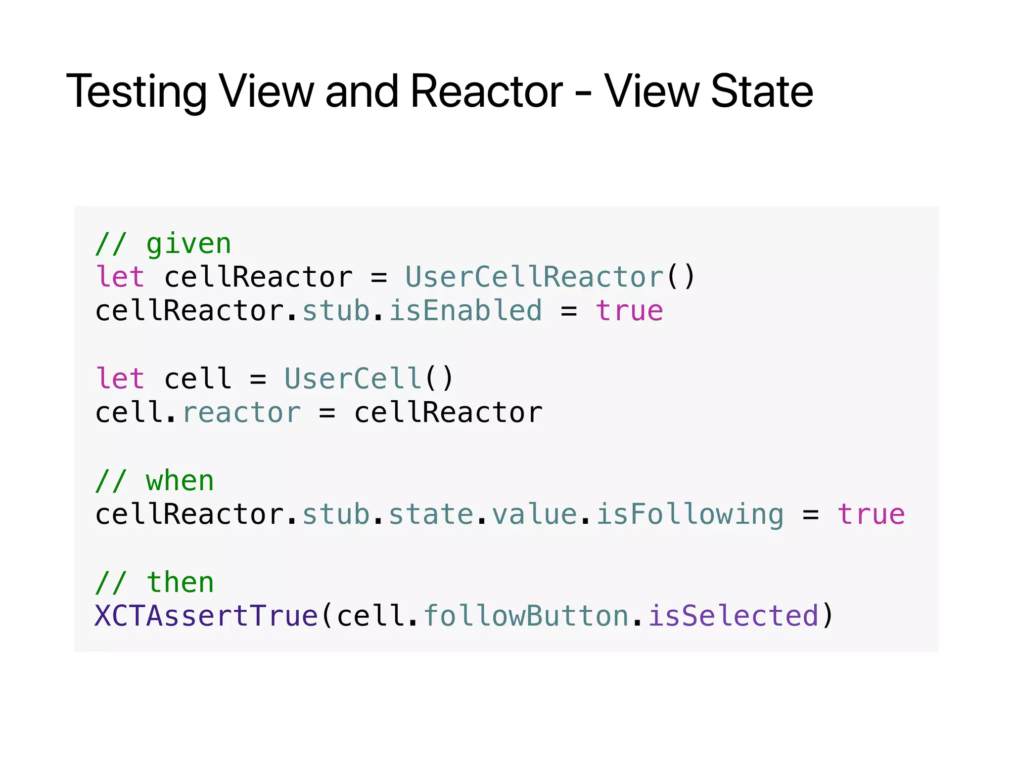 Testing View and Reactor - View State
// given
let cellReactor = UserCellReactor()
cellReactor.stub.isEnabled = true
let cell = UserCell()
cell.reactor = cellReactor
// when
cellReactor.stub.state.value.isFollowing = true
// then
XCTAssertTrue(cell.followButton.isSelected)
 