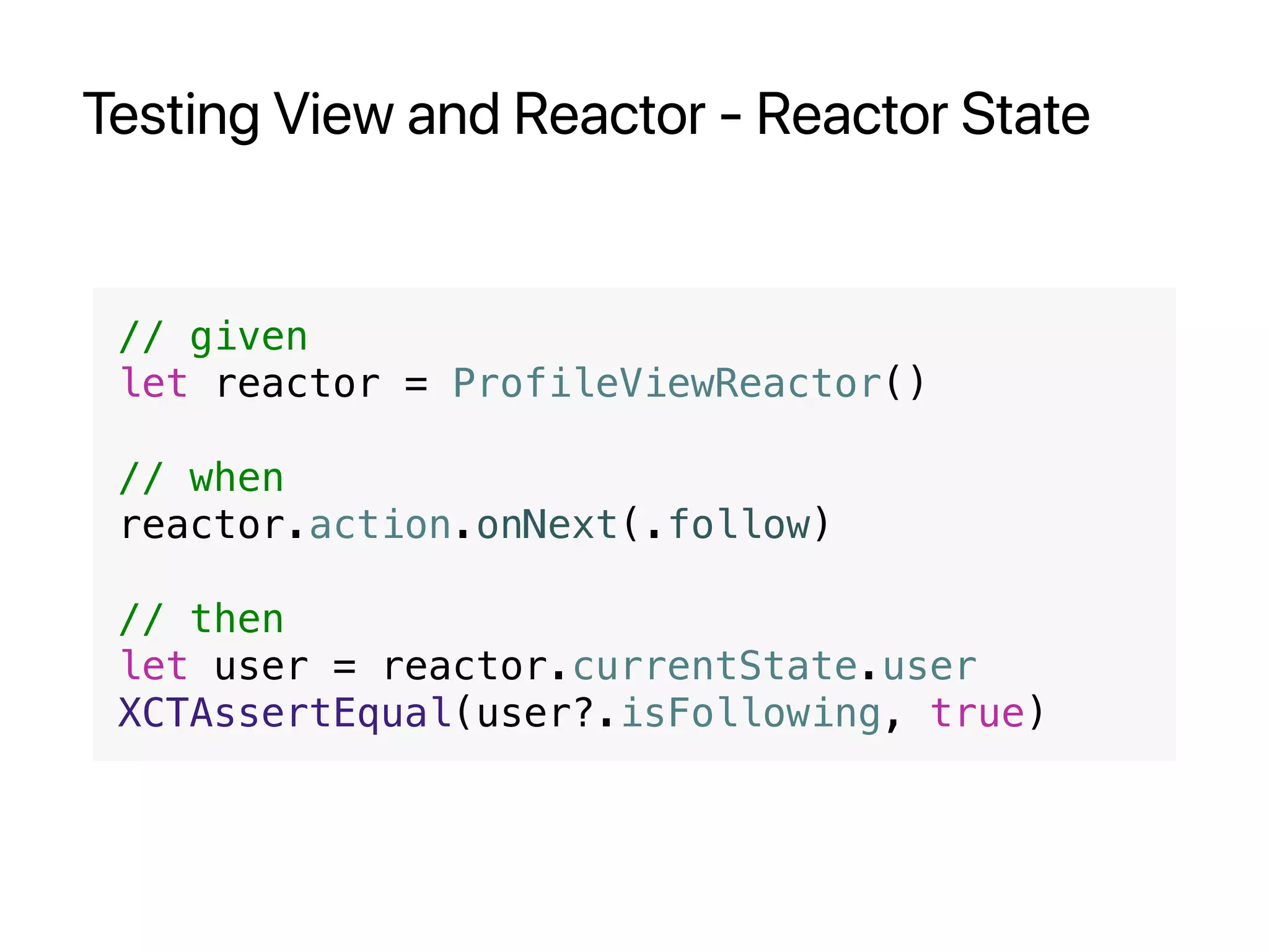 Testing View and Reactor - Reactor State
// given
let reactor = ProfileViewReactor()
// when
reactor.action.onNext(.follow)
// then
let user = reactor.currentState.user
XCTAssertEqual(user?.isFollowing, true)
 