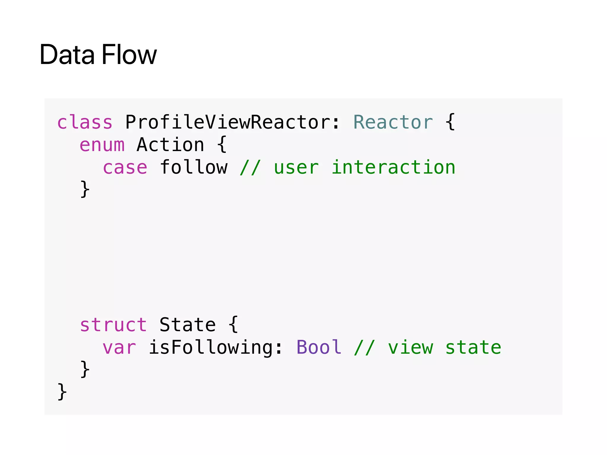 Data Flow
class ProfileViewReactor: Reactor {
enum Action {
case follow // user interaction
}
struct State {
var isFollowing: Bool // view state
}
}
 