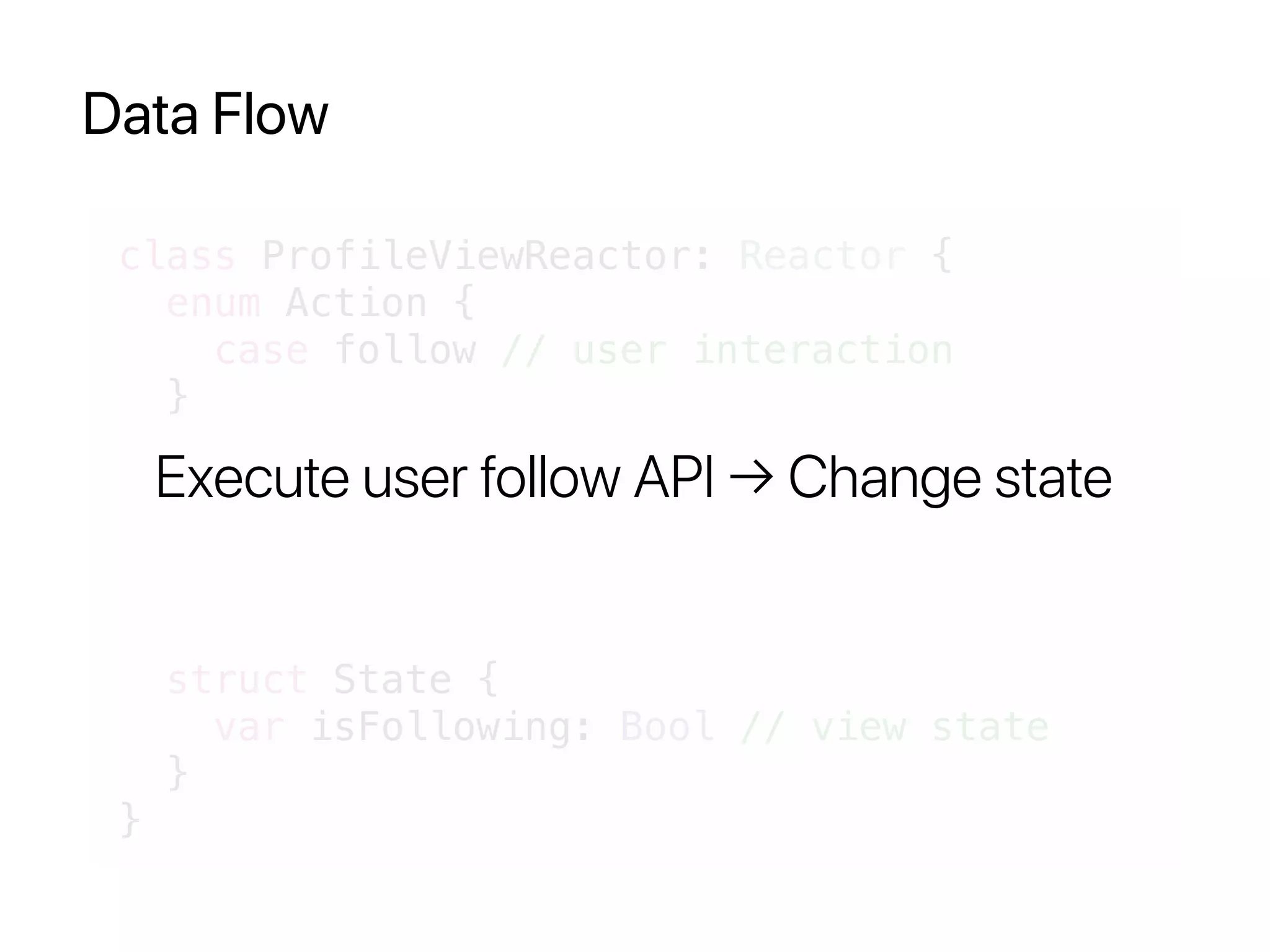 Data Flow
class ProfileViewReactor: Reactor {
enum Action {
case follow // user interaction
}
struct State {
var isFollowing: Bool // view state
}
}
Execute user follow API → Change state
 
