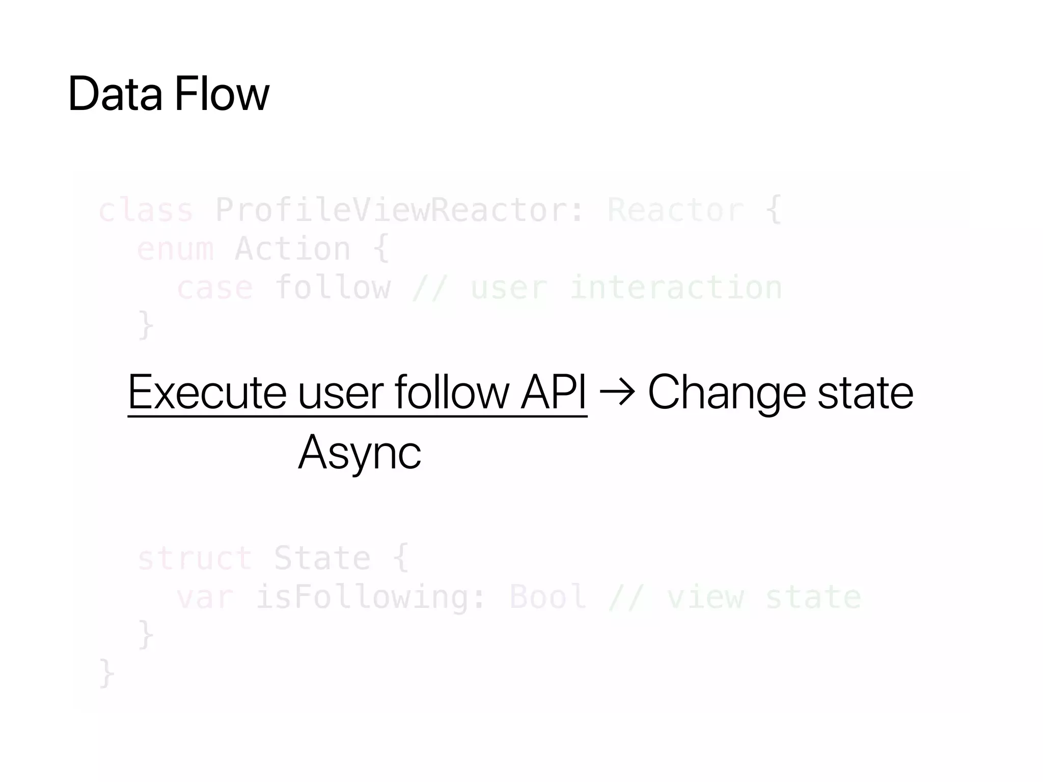 Data Flow
class ProfileViewReactor: Reactor {
enum Action {
case follow // user interaction
}
struct State {
var isFollowing: Bool // view state
}
}
Execute user follow API → Change state
Async
 