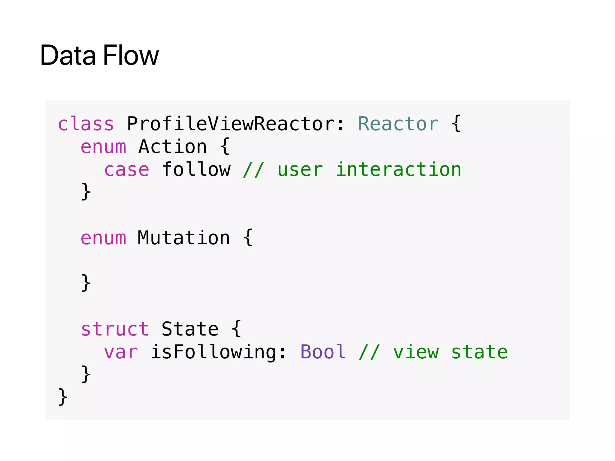 Data Flow
class ProfileViewReactor: Reactor {
enum Action {
case follow // user interaction
}
enum Mutation {
}
struct State {
var isFollowing: Bool // view state
}
}
 