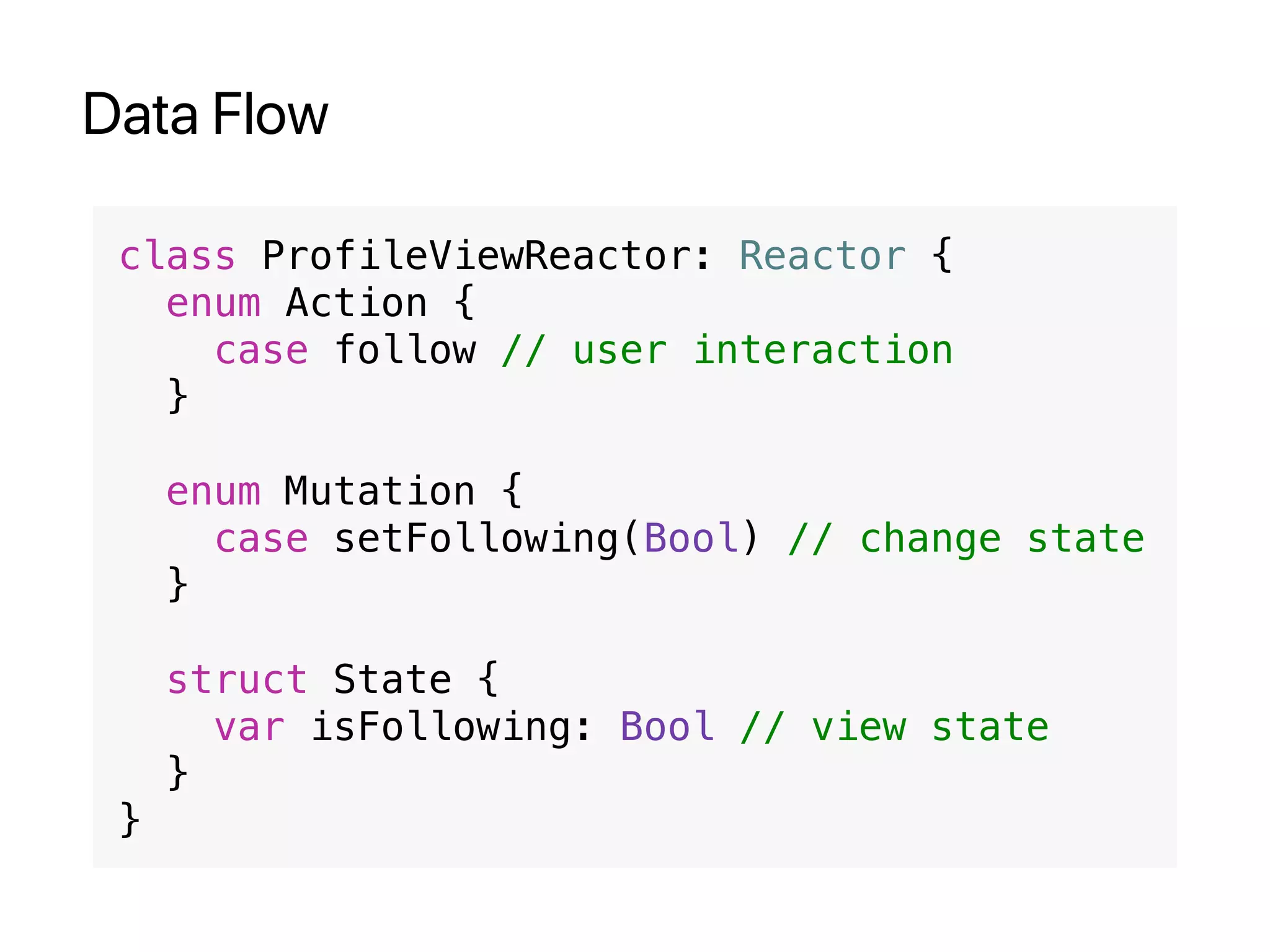 Data Flow
class ProfileViewReactor: Reactor {
enum Action {
case follow // user interaction
}
enum Mutation {
case setFollowing(Bool) // change state
}
struct State {
var isFollowing: Bool // view state
}
}
 