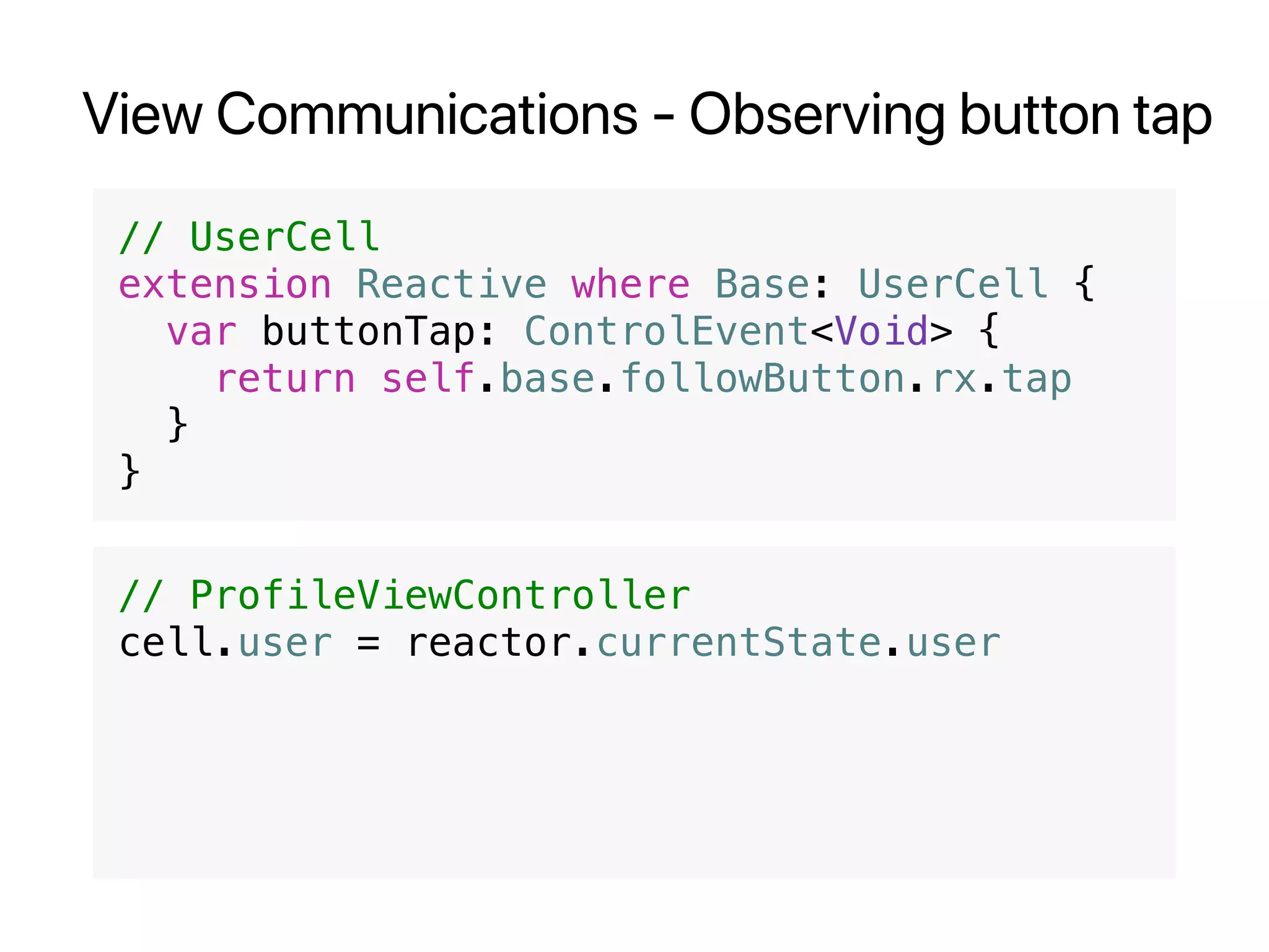 View Communications - Observing button tap
// UserCell
extension Reactive where Base: UserCell {
var buttonTap: ControlEvent<Void> {
return self.base.followButton.rx.tap
}
}
// ProfileViewController
cell.user = reactor.currentState.user
 