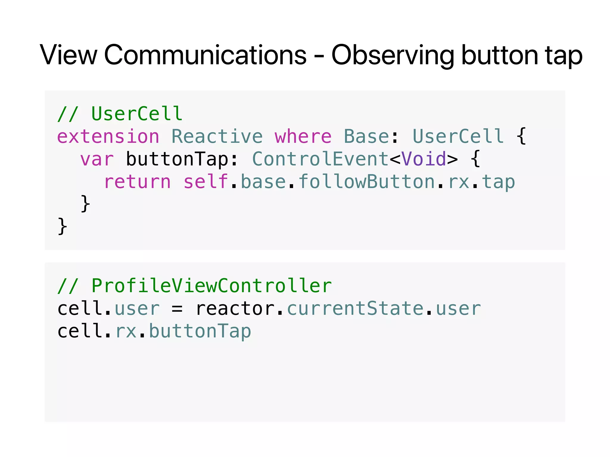 View Communications - Observing button tap
// UserCell
extension Reactive where Base: UserCell {
var buttonTap: ControlEvent<Void> {
return self.base.followButton.rx.tap
}
}
// ProfileViewController
cell.user = reactor.currentState.user
cell.rx.buttonTap
 