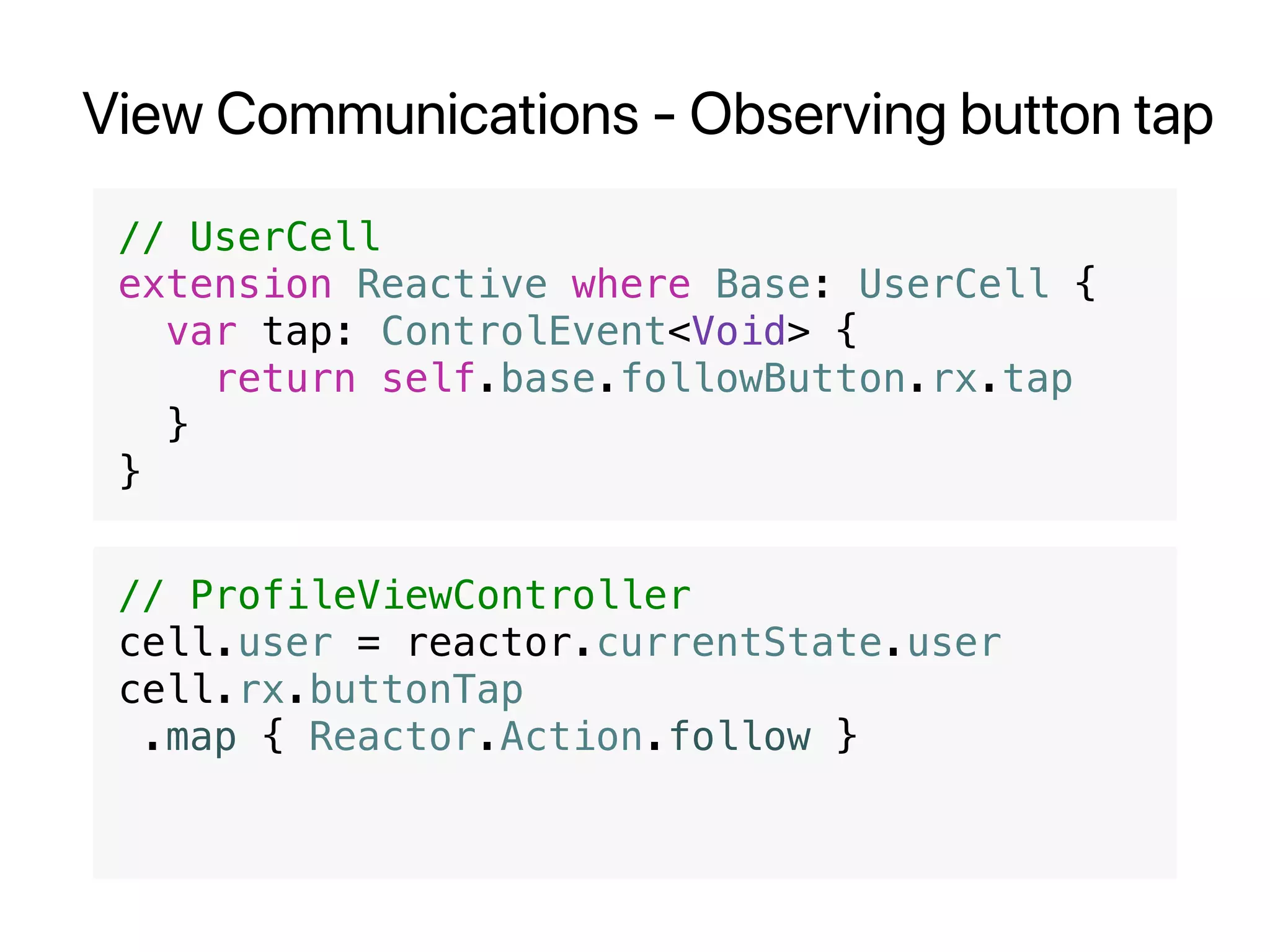 View Communications - Observing button tap
// UserCell
extension Reactive where Base: UserCell {
var tap: ControlEvent<Void> {
return self.base.followButton.rx.tap
}
}
// ProfileViewController
cell.user = reactor.currentState.user
cell.rx.buttonTap
.map { Reactor.Action.follow }
 