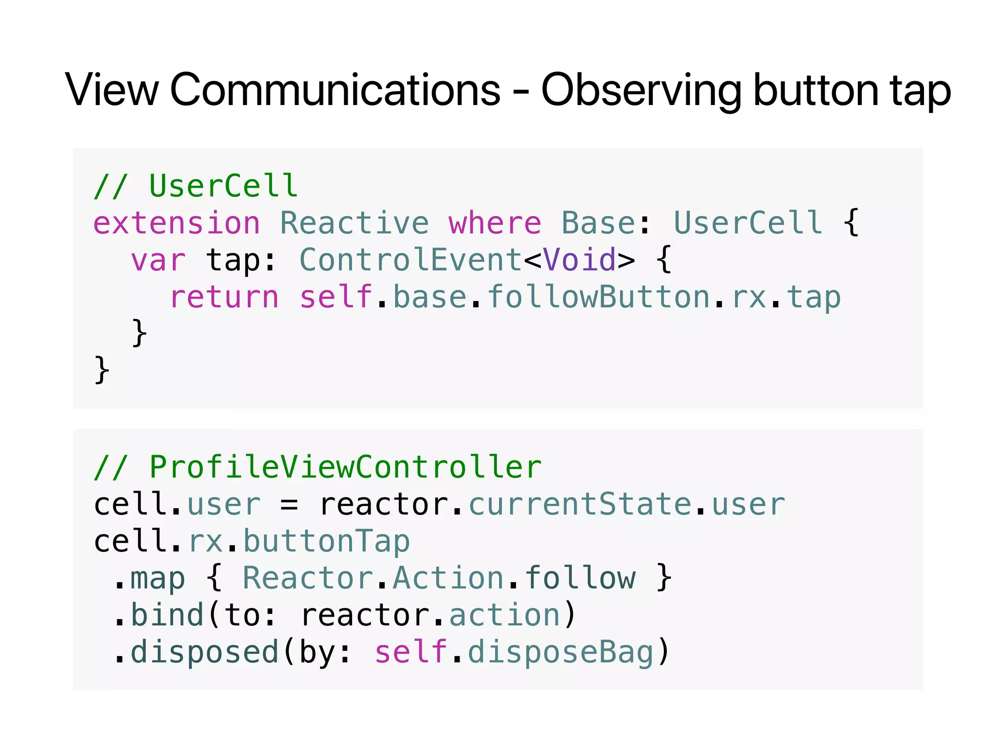 View Communications - Observing button tap
// UserCell
extension Reactive where Base: UserCell {
var tap: ControlEvent<Void> {
return self.base.followButton.rx.tap
}
}
// ProfileViewController
cell.user = reactor.currentState.user
cell.rx.buttonTap
.map { Reactor.Action.follow }
.bind(to: reactor.action)
.disposed(by: self.disposeBag)
 