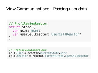 View Communications - Passing user data
// ProfileViewReactor
struct State {
var user: User?
var userCellReactor: UserCellReactor?
}
// ProfileViewController
cell.user = reactor.currentState.user
cell.reactor = reactor.currentState.userCellReactor
 