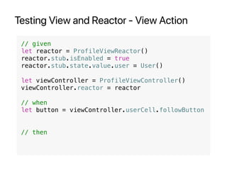 Testing View and Reactor - View Action
// given
let reactor = ProfileViewReactor()
reactor.stub.isEnabled = true
reactor.stub.state.value.user = User()
let viewController = ProfileViewController()
viewController.reactor = reactor
// when
let button = viewController.userCell.followButton
// then
 