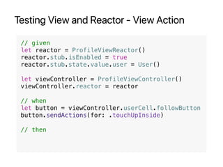 Testing View and Reactor - View Action
// given
let reactor = ProfileViewReactor()
reactor.stub.isEnabled = true
reactor.stub.state.value.user = User()
let viewController = ProfileViewController()
viewController.reactor = reactor
// when
let button = viewController.userCell.followButton
button.sendActions(for: .touchUpInside)
// then
 