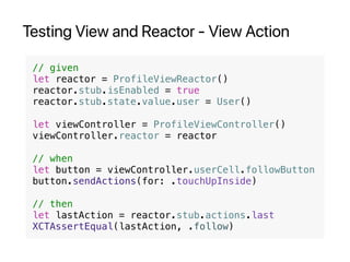 Testing View and Reactor - View Action
// given
let reactor = ProfileViewReactor()
reactor.stub.isEnabled = true
reactor.stub.state.value.user = User()
let viewController = ProfileViewController()
viewController.reactor = reactor
// when
let button = viewController.userCell.followButton
button.sendActions(for: .touchUpInside)
// then
let lastAction = reactor.stub.actions.last
XCTAssertEqual(lastAction, .follow)
 