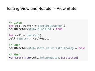 Testing View and Reactor - View State
// given
let cellReactor = UserCellReactor()
cellReactor.stub.isEnabled = true
let cell = UserCell()
cell.reactor = cellReactor
// when
cellReactor.stub.state.value.isFollowing = true
// then
XCTAssertTrue(cell.followButton.isSelected)
 