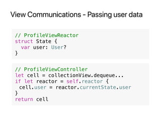 View Communications - Passing user data
// ProfileViewReactor
struct State {
var user: User?
}
// ProfileViewController
let cell = collectionView.dequeue...
if let reactor = self.reactor {
cell.user = reactor.currentState.user
}
return cell
 
