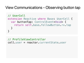 View Communications - Observing button tap
// UserCell
extension Reactive where Base: UserCell {
var buttonTap: ControlEvent<Void> {
return self.base.followButton.rx.tap
}
}
// ProfileViewController
cell.user = reactor.currentState.user
 