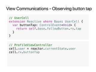 View Communications - Observing button tap
// UserCell
extension Reactive where Base: UserCell {
var buttonTap: ControlEvent<Void> {
return self.base.followButton.rx.tap
}
}
// ProfileViewController
cell.user = reactor.currentState.user
cell.rx.buttonTap
 