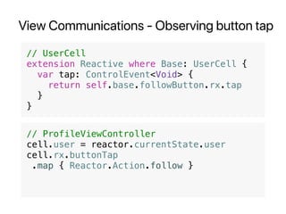 View Communications - Observing button tap
// UserCell
extension Reactive where Base: UserCell {
var tap: ControlEvent<Void> {
return self.base.followButton.rx.tap
}
}
// ProfileViewController
cell.user = reactor.currentState.user
cell.rx.buttonTap
.map { Reactor.Action.follow }
 