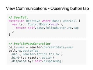 View Communications - Observing button tap
// UserCell
extension Reactive where Base: UserCell {
var tap: ControlEvent<Void> {
return self.base.followButton.rx.tap
}
}
// ProfileViewController
cell.user = reactor.currentState.user
cell.rx.buttonTap
.map { Reactor.Action.follow }
.bind(to: reactor.action)
.disposed(by: self.disposeBag)
 