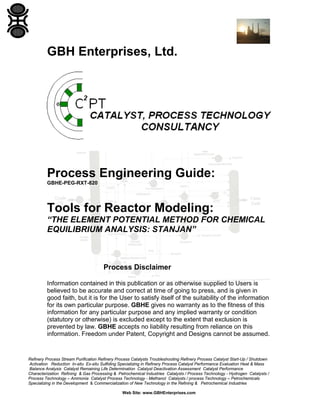 GBH Enterprises, Ltd.

Process Engineering Guide:
GBHE-PEG-RXT-820

Tools for Reactor Modeling:
“THE ELEMENT POTENTIAL METHOD FOR CHEMICAL
EQUILIBRIUM ANALYSIS: STANJAN”

Process Disclaimer
Information contained in this publication or as otherwise supplied to Users is
believed to be accurate and correct at time of going to press, and is given in
good faith, but it is for the User to satisfy itself of the suitability of the information
for its own particular purpose. GBHE gives no warranty as to the fitness of this
information for any particular purpose and any implied warranty or condition
(statutory or otherwise) is excluded except to the extent that exclusion is
prevented by law. GBHE accepts no liability resulting from reliance on this
information. Freedom under Patent, Copyright and Designs cannot be assumed.

Refinery Process Stream Purification Refinery Process Catalysts Troubleshooting Refinery Process Catalyst Start-Up / Shutdown
Activation Reduction In-situ Ex-situ Sulfiding Specializing in Refinery Process Catalyst Performance Evaluation Heat & Mass
Balance Analysis Catalyst Remaining Life Determination Catalyst Deactivation Assessment Catalyst Performance
Characterization Refining & Gas Processing & Petrochemical Industries Catalysts / Process Technology - Hydrogen Catalysts /
Process Technology – Ammonia Catalyst Process Technology - Methanol Catalysts / process Technology – Petrochemicals
Specializing in the Development & Commercialization of New Technology in the Refining & Petrochemical Industries
Web Site: www.GBHEnterprises.com

 