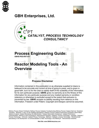 GBH Enterprises, Ltd.

Process Engineering Guide:
GBHE-PEG-RXT-817

Reactor Modeling Tools - An
Overview
Process Disclaimer
Information contained in this publication or as otherwise supplied to Users is
believed to be accurate and correct at time of going to press, and is given in
good faith, but it is for the User to satisfy itself of the suitability of the information
for its own particular purpose. GBHE gives no warranty as to the fitness of this
information for any particular purpose and any implied warranty or condition
(statutory or otherwise) is excluded except to the extent that exclusion is
prevented by law. GBHE accepts no liability resulting from reliance on this
information. Freedom under Patent, Copyright and Designs cannot be assumed.

Refinery Process Stream Purification Refinery Process Catalysts Troubleshooting Refinery Process Catalyst Start-Up / Shutdown
Activation Reduction In-situ Ex-situ Sulfiding Specializing in Refinery Process Catalyst Performance Evaluation Heat & Mass
Balance Analysis Catalyst Remaining Life Determination Catalyst Deactivation Assessment Catalyst Performance
Characterization Refining & Gas Processing & Petrochemical Industries Catalysts / Process Technology - Hydrogen Catalysts /
Process Technology – Ammonia Catalyst Process Technology - Methanol Catalysts / process Technology – Petrochemicals
Specializing in the Development & Commercialization of New Technology in the Refining & Petrochemical Industries
Web Site: www.GBHEnterprises.com

 