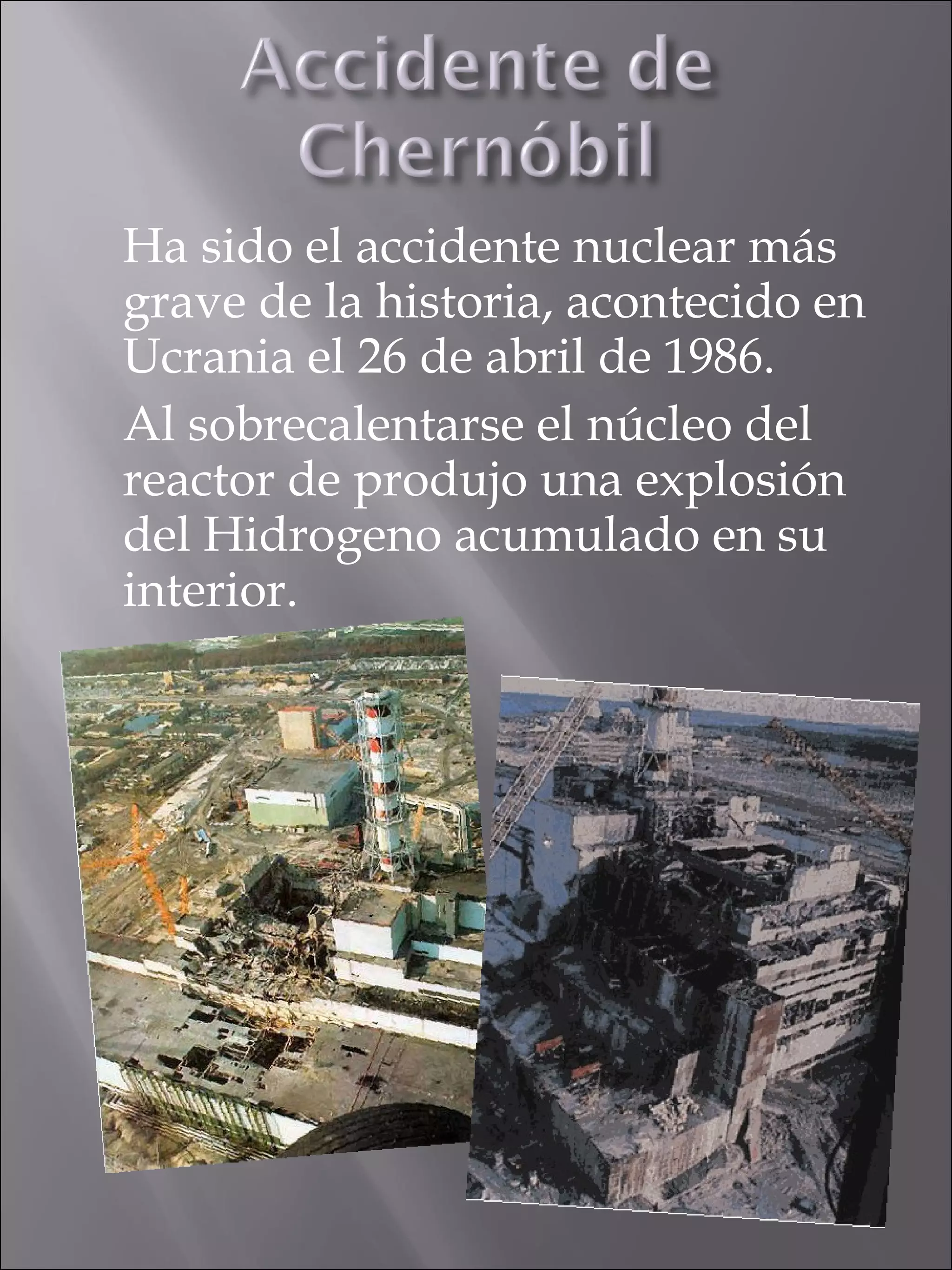 Ha sido el accidente nuclear más grave de la historia, acontecido en Ucrania el 26 de abril de 1986. Al sobrecalentarse el núcleo del reactor de produjo una explosión del Hidrogeno acumulado en su interior. 