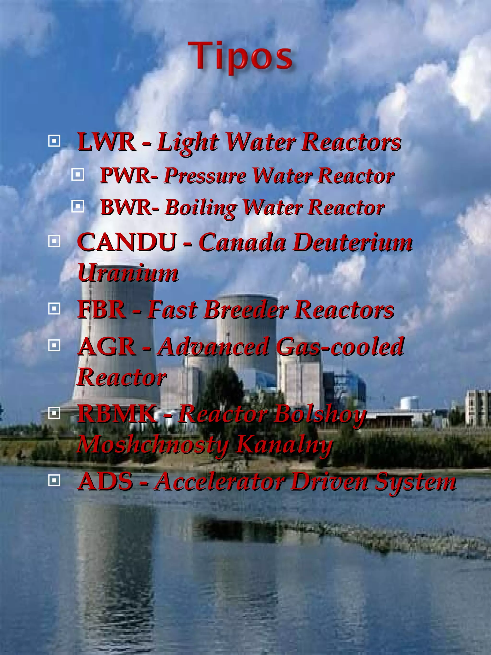 LWR -  Light Water Reactors PWR-  Pressure Water Reactor BWR-  Boiling Water Reactor CANDU -  Canada Deuterium Uranium FBR -  Fast Breeder Reactors AGR -  Advanced Gas-cooled Reactor RBMK -  Reactor Bolshoy Moshchnosty Kanalny ADS -  Accelerator Driven System 
