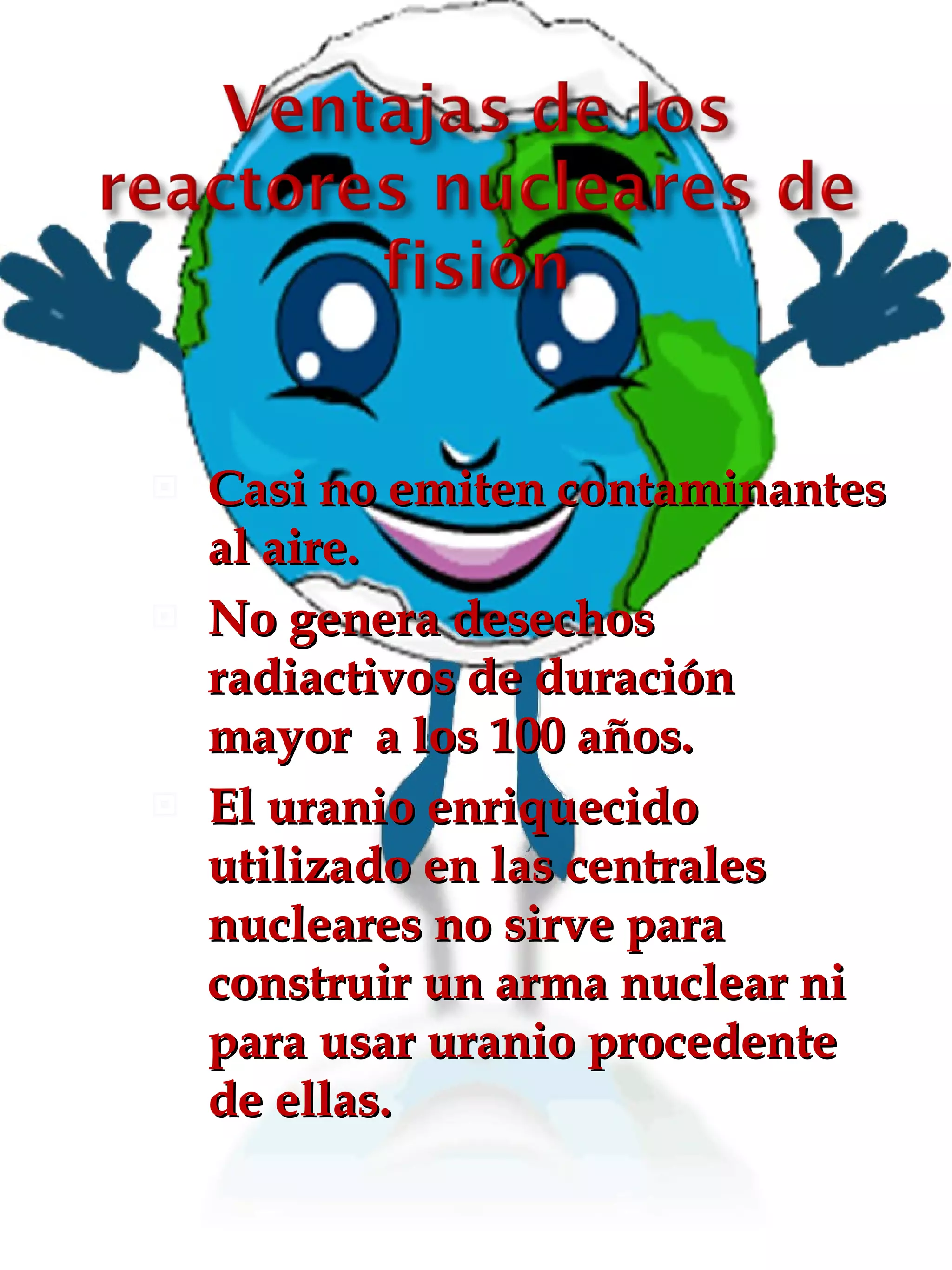 Casi no emiten contaminantes al aire. No genera desechos radiactivos de duración mayor  a los 100 años. El uranio enriquecido utilizado en las centrales nucleares no sirve para construir un arma nuclear ni para usar uranio procedente de ellas. 