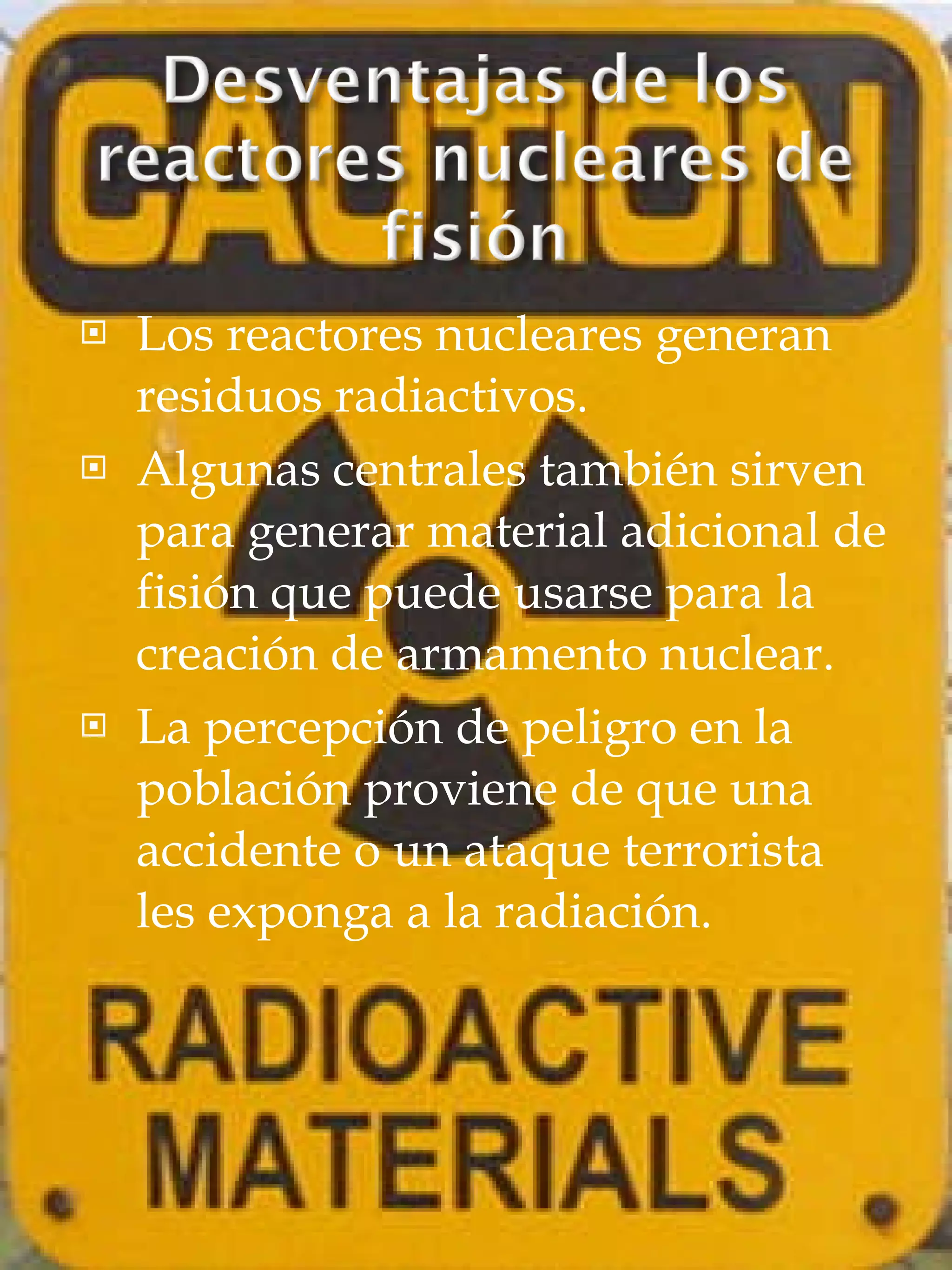 Los reactores nucleares generan residuos radiactivos. Algunas centrales también sirven para generar material adicional de fisión que puede usarse para la creación de armamento nuclear. La percepción de peligro en la población proviene de que una accidente o un ataque terrorista les exponga a la radiación. 