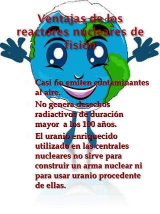 Casi no emiten contaminantes al aire. No genera desechos radiactivos de duración mayor  a los 100 años. El uranio enriquecido utilizado en las centrales nucleares no sirve para construir un arma nuclear ni para usar uranio procedente de ellas. 