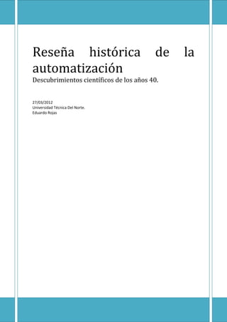 Reseña histórica                         de   la
automatización
Descubrimientos científicos de los años 40.


27/03/2012
Universidad Técnica Del Norte.
Eduardo Rojas
 
