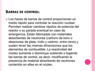 BARRAS DE CONTROL:
 Los haces de barras de control proporcionan un
medio rápido para controlar la reacción nuclear.
Permiten realizar cambios rápidos de potencia del
reactor y su parada eventual en caso de
emergencia. Están fabricadas con materiales
absorbentes de neutrones (carburo de boro o
aleaciones de plata, indio y cadmio, entre otros) y
suelen tener las mismas dimensiones que los
elementos de combustible. La reactividad del
núcleo aumenta o disminuye subiendo o bajando
las barras de control, es decir, modificando la
presencia de material absorbente de neutrones
contenido en ellas en el núcleo.
 
