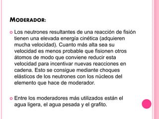 MODERADOR:
 Los neutrones resultantes de una reacción de fisión
tienen una elevada energía cinética (adquieren
mucha velocidad). Cuanto más alta sea su
velocidad es menos probable que fisionen otros
átomos de modo que conviene reducir esta
velocidad para incentivar nuevas reacciones en
cadena. Esto se consigue mediante choques
elásticos de los neutrones con los núcleos del
elemento que hace de moderador.
 Entre los moderadores más utilizados están el
agua ligera, el agua pesada y el grafito.
 