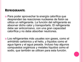 REFRIGERANTE:
 Para poder aprovechar la energía calorífica que
desprenden las reacciones nucleares de fisión se
utiliza un refrigerante. La función del refrigerante es
absorver dicho calor y transportarlo. El refrigerante
debe ser anticorrosivo, con una gran capacidad
calorífica y no debe absorber neutrones.
 Los refrigerantes más usuales son gases, como el
anhídrido carbónico y el helio, y líquidos como el
agua ligera y el agua pesada. Incluso hay algunos
compuestos orgánicos y metales líquidos como el
sodio, que también se utilicen para esta función.
 