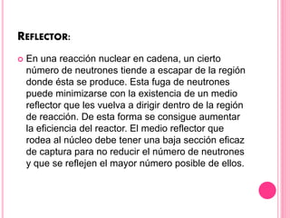 REFLECTOR:
 En una reacción nuclear en cadena, un cierto
número de neutrones tiende a escapar de la región
donde ésta se produce. Esta fuga de neutrones
puede minimizarse con la existencia de un medio
reflector que les vuelva a dirigir dentro de la región
de reacción. De esta forma se consigue aumentar
la eficiencia del reactor. El medio reflector que
rodea al núcleo debe tener una baja sección eficaz
de captura para no reducir el número de neutrones
y que se reflejen el mayor número posible de ellos.
 