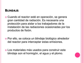 BLINDAJE:
 Cuando el reactor esté en operación, se genera
gran cantidad de radiación. Es necesaria una
protección para aislar a los trabajadores de la
instalación de las radiaciones ocasionadas por los
productos de fisión.
 Por ello, se coloca un blindaje biológico alrededor
del reactor para interceptar estas emisiones.
 Los materiales más usados para construir este
blindaje son el hormigón, el agua y el plomo.
 