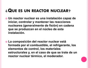¿QUE ES UN REACTOR NUCLEAR?
 Un reactor nuclear es una instalación capaz de
iniciar, controlar y mantener las reacciones
nucleares (generalmente de fisión) en cadena
que se produzcan en el núcleo de esta
instalación.
 La composición del reactor nuclear está
formada por el combustible, el refrigerante, los
elementos de control, los materiales
estructurales y, en el caso de que se trate de un
reactor nuclear térmico, el moderador.
 