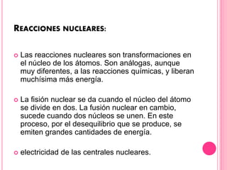 REACCIONES NUCLEARES:
 Las reacciones nucleares son transformaciones en
el núcleo de los átomos. Son análogas, aunque
muy diferentes, a las reacciones químicas, y liberan
muchísima más energía.
 La fisión nuclear se da cuando el núcleo del átomo
se divide en dos. La fusión nuclear en cambio,
sucede cuando dos núcleos se unen. En este
proceso, por el desequilibrio que se produce, se
emiten grandes cantidades de energía.
 electricidad de las centrales nucleares.
 
