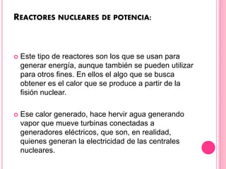 REACTORES NUCLEARES DE POTENCIA:
 Este tipo de reactores son los que se usan para
generar energía, aunque también se pueden utilizar
para otros fines. En ellos el algo que se busca
obtener es el calor que se produce a partir de la
fisión nuclear.
 Ese calor generado, hace hervir agua generando
vapor que mueve turbinas conectadas a
generadores eléctricos, que son, en realidad,
quienes generan la electricidad de las centrales
nucleares.
 