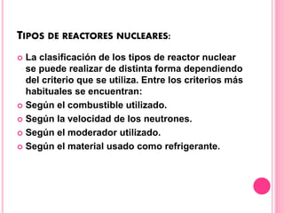 TIPOS DE REACTORES NUCLEARES:
 La clasificación de los tipos de reactor nuclear
se puede realizar de distinta forma dependiendo
del criterio que se utiliza. Entre los criterios más
habituales se encuentran:
 Según el combustible utilizado.
 Según la velocidad de los neutrones.
 Según el moderador utilizado.
 Según el material usado como refrigerante.
 