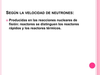 SEGÚN LA VELOCIDAD DE NEUTRONES:
 Producidas en las reacciones nucleares de
fisión: reactores se distinguen los reactores
rápidos y los reactores térmicos.
 