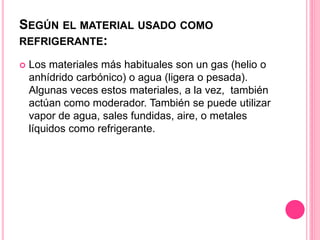 SEGÚN EL MATERIAL USADO COMO
REFRIGERANTE:
 Los materiales más habituales son un gas (helio o
anhídrido carbónico) o agua (ligera o pesada).
Algunas veces estos materiales, a la vez, también
actúan como moderador. También se puede utilizar
vapor de agua, sales fundidas, aire, o metales
líquidos como refrigerante.
 